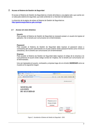 2.   Acceso al Sistema de Gestión de Seguridad

     El acceso al Sistema de Gestión de Seguridad es a través del enlace a una página web, que cuenta con
     un adecuado sistema de seguridad, que está contenida en un Servidor de Aplicaciones.

     La dirección de la página de enlace al Sistema de Gestión de Seguridad es:
     http://gestionseguridad.ec.g4s.com/sgs/



     2.1   Acceso sin clave dinámica

            Usuario
            Para acceder al Sistema de Gestión de Seguridad es necesario poseer un usuario de ingreso al
            aplicativo. De no tenerlo aún comunicarse con el Administrador.



            Password
            Para acceder al Sistema de Gestión de Seguridad debe ingresar el password (clave o
            contraseña) del usuario administrado en el paso anterior (Este password tendrá como mínimo 8
            caracteres). De no tenerlo aún comunicarse con el Administrador.

            Empresa
            Para acceder al Sistema de Gestión de Seguridad debe ingresar el código de la empresa a la
            cual pertenece el usuario (Este código consta de 4 dígitos). De no tenerlo aún comunicarse con
            el Administrador.

            Una vez ingresados el usuario, contraseña y empresa haga clic en el botón INGRESAR como se
            muestra en la siguiente imagen:




                                                           Presione con el
                                                           mouse el botón
                                                               Ingresar




                           Figura 2. Accediendo al Sistema de Gestión de Seguridad – SGS




                                                                                                        3
 