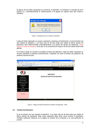 Si alguno de los datos ingresados es incorrecto, el aplicativo le mostrará un mensaje de error
      (Figura 3) y automáticamente lo redireccionará a la pagina de ingreso para que vuelva a
      intentarlo.




                             Figura 3. Mensaje de error al acceder al aplicativo



      Luego de haber ingresado su usuario, password y empresa correctamente y si es la primera vez
      que ingresa al aplicativo, o ya hace mas de 30 días atrás que realizó el último cambio de
      password, será redireccionado automáticamente a la opción de cambio de password. (Véase
      capitulo 2.3 Cambio de Password). Si es que no se encuentra en ninguno de los dos casos obviar este
      párrafo.

      En la figura abajo se muestra la pantalla principal del aplicativo, luego de haber ingresado su
      usuario, password y empresa correctamente o realizado con éxito el cambio de password, de
      acuerdo cual sea el caso.




                      Figura 4. Página principal del Sistema de Gestión de Seguridad – SGS.



2.2   Cambio de Password

      Si es la primera vez que ingresa al aplicativo, o ya hace más de 30 días atrás que realizo el
      último cambio de password. Este nuevo password debe tener como mínimo 8 caracteres.
      También podremos observar en la página el nombre de la empresa a la cual pertenece el
      usuario.
                                                                                                       4
 