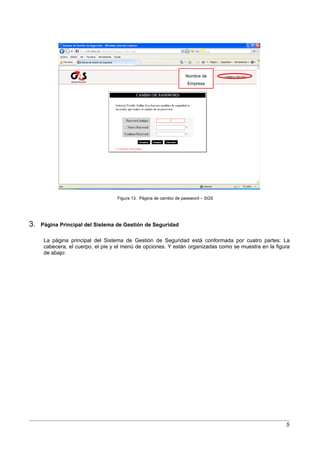 Nombre de
                                                                   Empresa




                                   Figura 13. Página de cambio de password – SGS




3.   Página Principal del Sistema de Gestión de Seguridad

      La página principal del Sistema de Gestión de Seguridad está conformada por cuatro partes: La
      cabecera, el cuerpo, el pie y el menú de opciones. Y están organizadas como se muestra en la figura
      de abajo:




                                                                                                       5
 