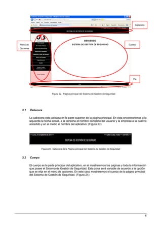 Cabecera




Menú de                                                                                               Cuerpo
Opciones




                                                                                                         Pie




                               Figura 22. Página principal del Sistema de Gestión de Seguridad




 3.1       Cabecera

           La cabecera esta ubicada en la parte superior de la página principal. En ésta encontraremos a la
           izquierda la fecha actual, a la derecha el nombre completo del usuario y la empresa a la cual ha
           accedido y en el medio el nombre del aplicativo. (Figura 23)




                     Figura 23. Cabecera de la Página principal del Sistema de Gestión de Seguridad



 3.2       Cuerpo

           El cuerpo es la parte principal del aplicativo, en el mostraremos los páginas y toda la información
           que posee el Sistema de Gestión de Seguridad. Esta zona será variable de acuerdo a la opción
           que se elija en el menú de opciones. En este caso mostraremos el cuerpo de la página principal
           del Sistema de Gestión de Seguridad. (Figura 24)




                                                                                                                      6
 