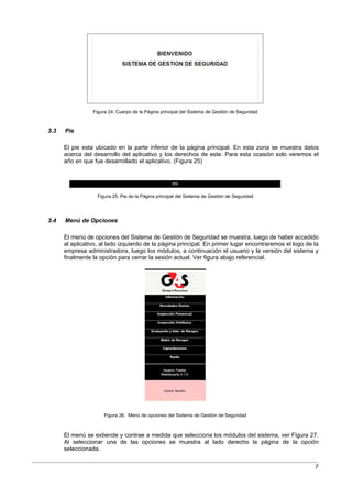 Figura 24. Cuerpo de la Página principal del Sistema de Gestión de Seguridad



3.3   Pie

      El pie esta ubicado en la parte inferior de la página principal. En esta zona se muestra datos
      acerca del desarrollo del aplicativo y los derechos de este. Para esta ocasión solo veremos el
      año en que fue desarrollado el aplicativo. (Figura 25)




                   Figura 25. Pie de la Página principal del Sistema de Gestión de Seguridad




3.4   Menú de Opciones

      El menú de opciones del Sistema de Gestión de Seguridad se muestra, luego de haber accedido
      al aplicativo, al lado izquierdo de la página principal. En primer lugar encontraremos el logo de la
      empresa administradora, luego los módulos, a continuación el usuario y la versión del sistema y
      finalmente la opción para cerrar la sesión actual. Ver figura abajo referencial.




                      Figura 26. Menú de opciones del Sistema de Gestión de Seguridad



      El menú se extiende y contrae a medida que selecciona los módulos del sistema, ver Figura 27.
      Al seleccionar una de las opciones se muestra al lado derecho la página de la opción
      seleccionada.


                                                                                                        7
 