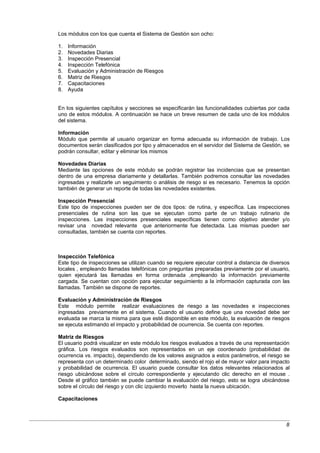 Los módulos con los que cuenta el Sistema de Gestión son ocho:

1.   Información
2.   Novedades Diarias
3.   Inspección Presencial
4.   Inspección Telefónica
5.   Evaluación y Administración de Riesgos
6.   Matriz de Riesgos
7.   Capacitaciones
8.   Ayuda


En los siguientes capítulos y secciones se especificarán las funcionalidades cubiertas por cada
uno de estos módulos. A continuación se hace un breve resumen de cada uno de los módulos
del sistema.

Información
Módulo que permite al usuario organizar en forma adecuada su información de trabajo. Los
documentos serán clasificados por tipo y almacenados en el servidor del Sistema de Gestión, se
podrán consultar, editar y eliminar los mismos

Novedades Diarias
Mediante las opciones de este módulo se podrán registrar las incidencias que se presentan
dentro de una empresa diariamente y detallarlas. También podremos consultar las novedades
ingresadas y realizarle un seguimiento o análisis de riesgo si es necesario. Tenemos la opción
también de generar un reporte de todas las novedades existentes.

Inspección Presencial
Este tipo de inspecciones pueden ser de dos tipos: de rutina, y específica. Las inspecciones
presenciales de rutina son las que se ejecutan como parte de un trabajo rutinario de
inspecciones. Las inspecciones presenciales específicas tienen como objetivo atender y/o
revisar una novedad relevante que anteriormente fue detectada. Las mismas pueden ser
consultadas, también se cuenta con reportes.



Inspección Telefónica
Este tipo de inspecciones se utilizan cuando se requiere ejecutar control a distancia de diversos
locales , empleando llamadas telefónicas con preguntas preparadas previamente por el usuario,
quien ejecutará las llamadas en forma ordenada ,empleando la información previamente
cargada. Se cuentan con opción para ejecutar seguimiento a la información capturada con las
llamadas. También se dispone de reportes.

Evaluación y Administración de Riesgos
Este módulo permite realizar evaluaciones de riesgo a las novedades e inspecciones
ingresadas previamente en el sistema. Cuando el usuario define que una novedad debe ser
evaluada se marca la misma para que esté disponible en este módulo, la evaluación de riesgos
se ejecuta estimando el impacto y probabilidad de ocurrencia. Se cuenta con reportes.

Matriz de Riesgos
El usuario podrá visualizar en este módulo los riesgos evaluados a través de una representación
gráfica. Los riesgos evaluados son representados en un eje coordenado (probabilidad de
ocurrencia vs. impacto), dependiendo de los valores asignados a estos parámetros, el riesgo se
representa con un determinado color determinado, siendo el rojo el de mayor valor para impacto
y probabilidad de ocurrencia. El usuario puede consultar los datos relevantes relacionados al
riesgo ubicándose sobre el círculo correspondiente y ejecutando clic derecho en el mouse .
Desde el gráfico también se puede cambiar la evaluación del riesgo, esto se logra ubicándose
sobre el círculo del riesgo y con clic izquierdo moverlo hasta la nueva ubicación.

Capacitaciones



                                                                                               8
 