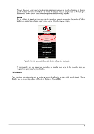 Módulo diseñado para registrar las diversas capacitaciones que se ejecuten, la carga de data se
       puede realizar en forma individual o a través de cargas masivas empleando un formato pre-
       establecido en MS-Excel. Se cuenta con opciones de consultas y reportes

       Ayuda
       En el módulo de ayuda encontraremos el manual de usuario, preguntas frecuentes (FAQ) y
       podremos realizar consultas o sugerencias acerca del sistema y su mejora.




                Figura 27. Menú de opciones del Sistema de Gestión de Seguridad desplegado.



       A continuación, en los siguientes capítulos, se detalla cada una de los módulos con sus
       respectivas opciones y funcionalidades.

Cerrar Sesión

Para culminar correctamente con la sesión y cerrar el aplicativo se dará click en el vinculo “Cerrar
Sesión” que se encuentra debajo del Menú de Opciones (Figura 309).




                                                                                                    9
 