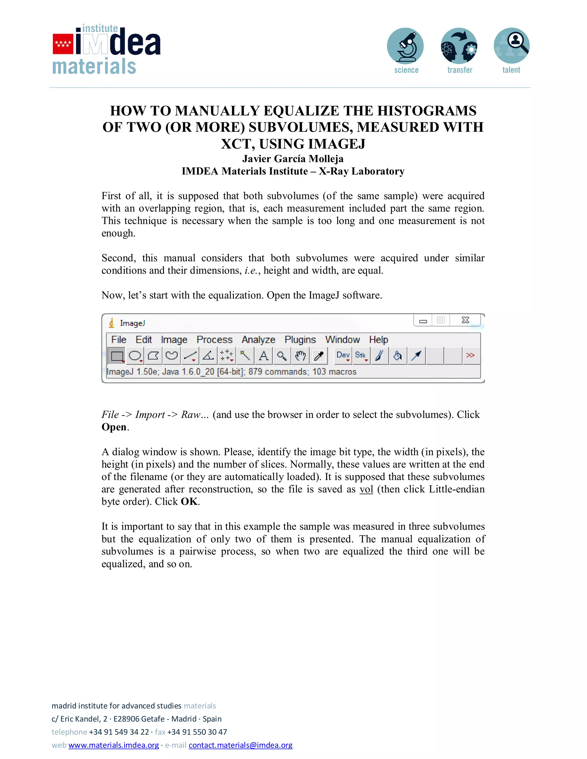 madrid institute for advanced studies materials
c/ Eric Kandel, 2 · E28906 Getafe - Madrid · Spain
telephone +34 91 549 34 22 · fax +34 91 550 30 47
web www.materials.imdea.org · e-mail contact.materials@imdea.org
HOW TO MANUALLY EQUALIZE THE HISTOGRAMS
OF TWO (OR MORE) SUBVOLUMES, MEASURED WITH
XCT, USING IMAGEJ
Javier García Molleja
IMDEA Materials Institute – X-Ray Laboratory
First of all, it is supposed that both subvolumes (of the same sample) were acquired
with an overlapping region, that is, each measurement included part the same region.
This technique is necessary when the sample is too long and one measurement is not
enough.
Second, this manual considers that both subvolumes were acquired under similar
conditions and their dimensions, i.e., height and width, are equal.
Now, let’s start with the equalization. Open the ImageJ software.
File -> Import -> Raw… (and use the browser in order to select the subvolumes). Click
Open.
A dialog window is shown. Please, identify the image bit type, the width (in pixels), the
height (in pixels) and the number of slices. Normally, these values are written at the end
of the filename (or they are automatically loaded). It is supposed that these subvolumes
are generated after reconstruction, so the file is saved as vol (then click Little-endian
byte order). Click OK.
It is important to say that in this example the sample was measured in three subvolumes
but the equalization of only two of them is presented. The manual equalization of
subvolumes is a pairwise process, so when two are equalized the third one will be
equalized, and so on.
 