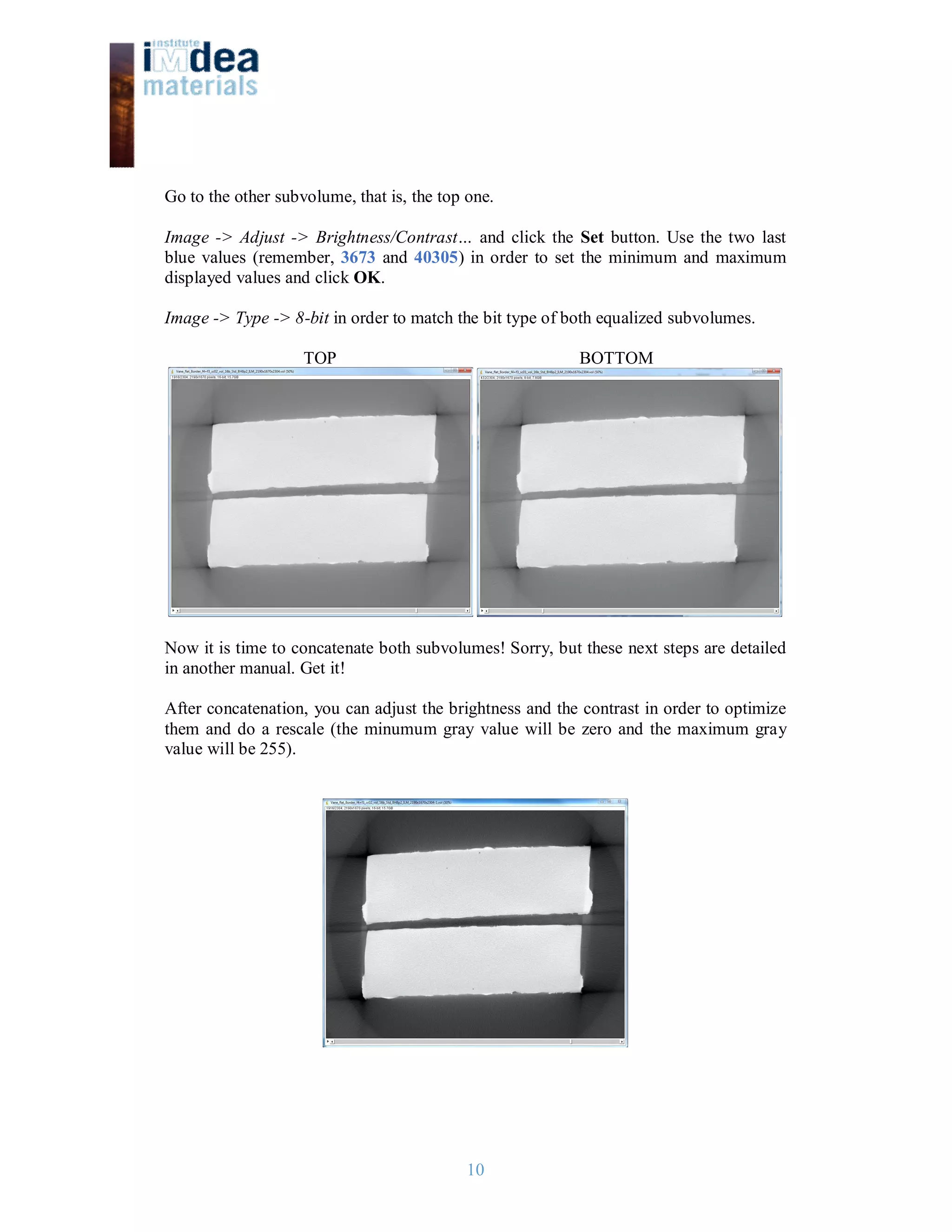 10
Go to the other subvolume, that is, the top one.
Image -> Adjust -> Brightness/Contrast… and click the Set button. Use the two last
blue values (remember, 3673 and 40305) in order to set the minimum and maximum
displayed values and click OK.
Image -> Type -> 8-bit in order to match the bit type of both equalized subvolumes.
TOP BOTTOM
Now it is time to concatenate both subvolumes! Sorry, but these next steps are detailed
in another manual. Get it!
After concatenation, you can adjust the brightness and the contrast in order to optimize
them and do a rescale (the minumum gray value will be zero and the maximum gray
value will be 255).
 