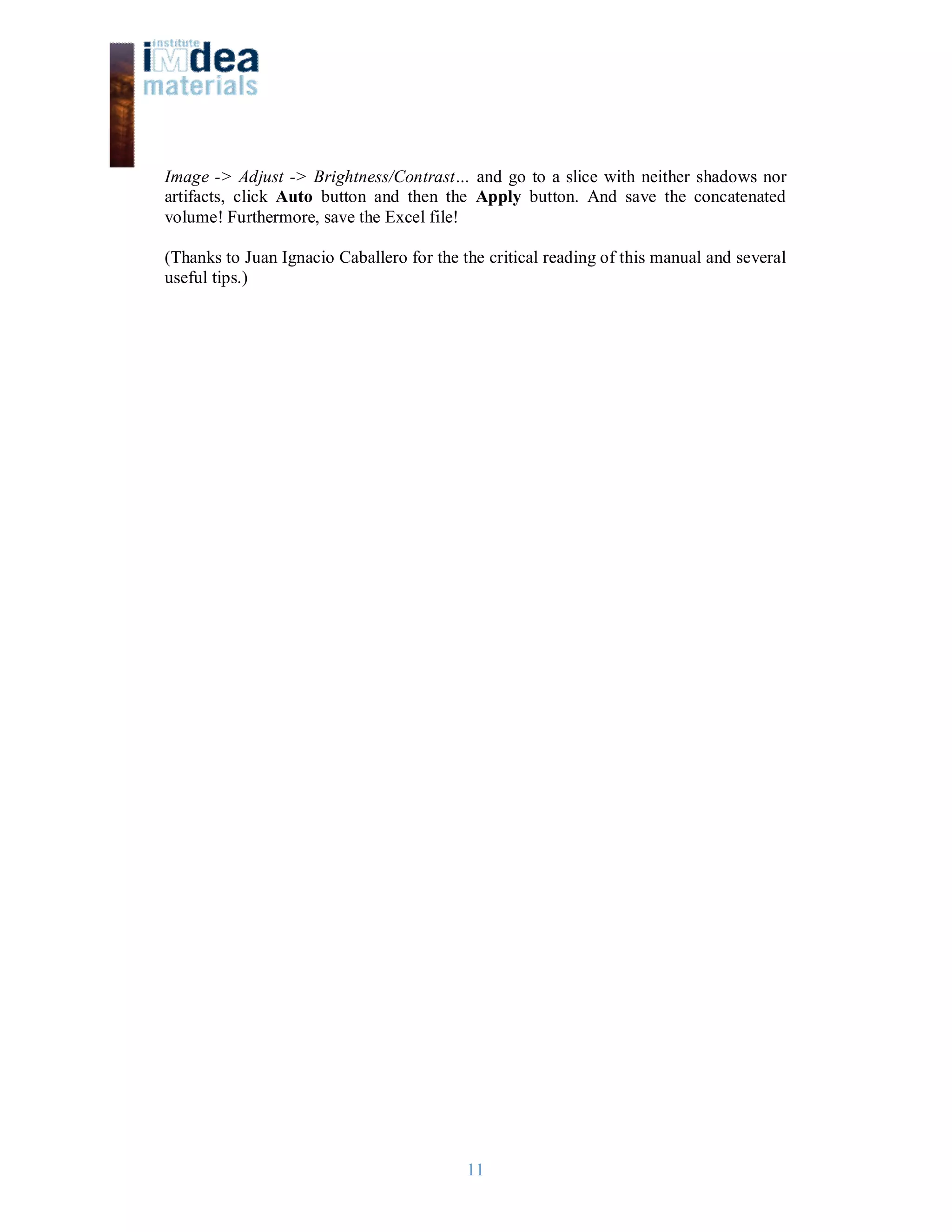 11
Image -> Adjust -> Brightness/Contrast… and go to a slice with neither shadows nor
artifacts, click Auto button and then the Apply button. And save the concatenated
volume! Furthermore, save the Excel file!
(Thanks to Juan Ignacio Caballero for the the critical reading of this manual and several
useful tips.)
 