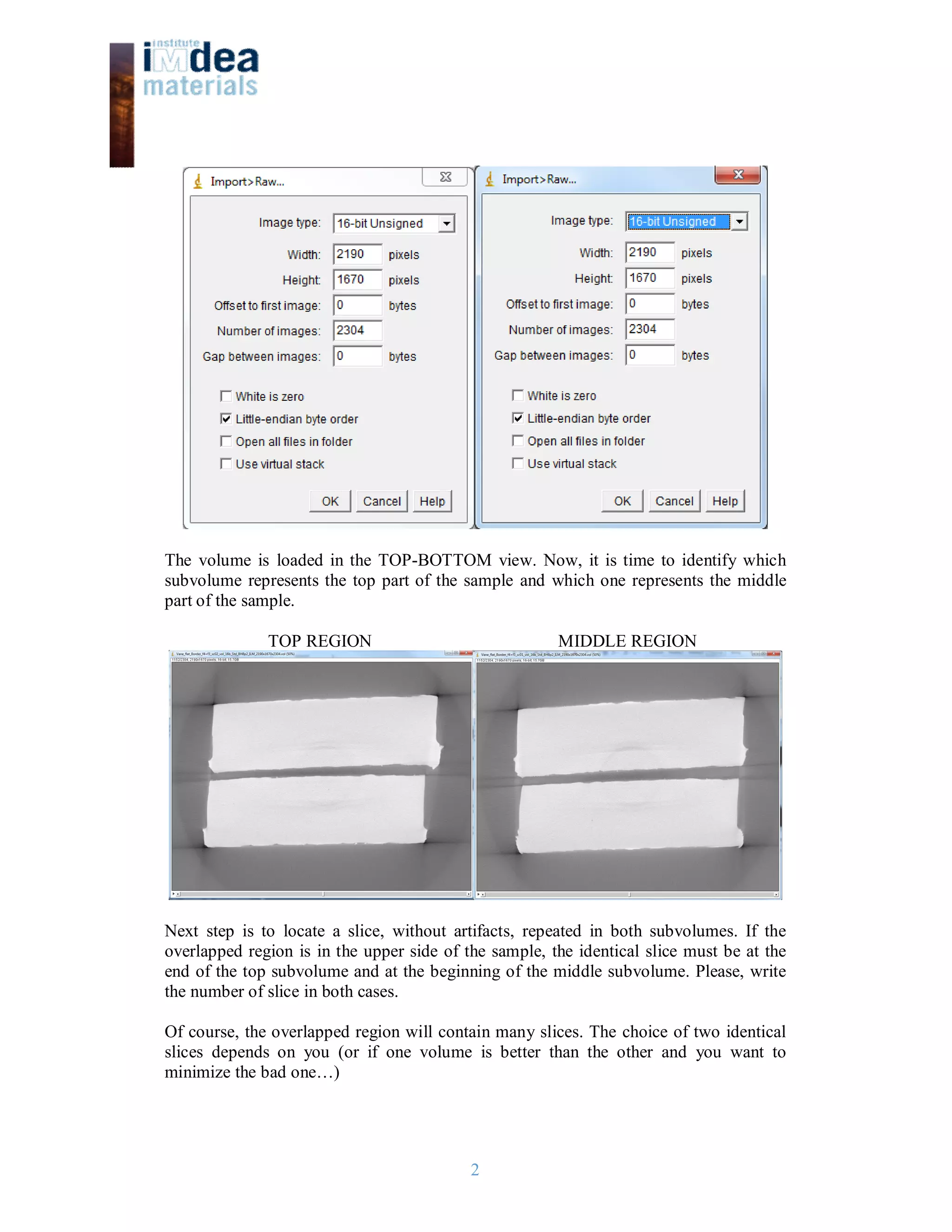 2
The volume is loaded in the TOP-BOTTOM view. Now, it is time to identify which
subvolume represents the top part of the sample and which one represents the middle
part of the sample.
TOP REGION MIDDLE REGION
Next step is to locate a slice, without artifacts, repeated in both subvolumes. If the
overlapped region is in the upper side of the sample, the identical slice must be at the
end of the top subvolume and at the beginning of the middle subvolume. Please, write
the number of slice in both cases.
Of course, the overlapped region will contain many slices. The choice of two identical
slices depends on you (or if one volume is better than the other and you want to
minimize the bad one…)
 