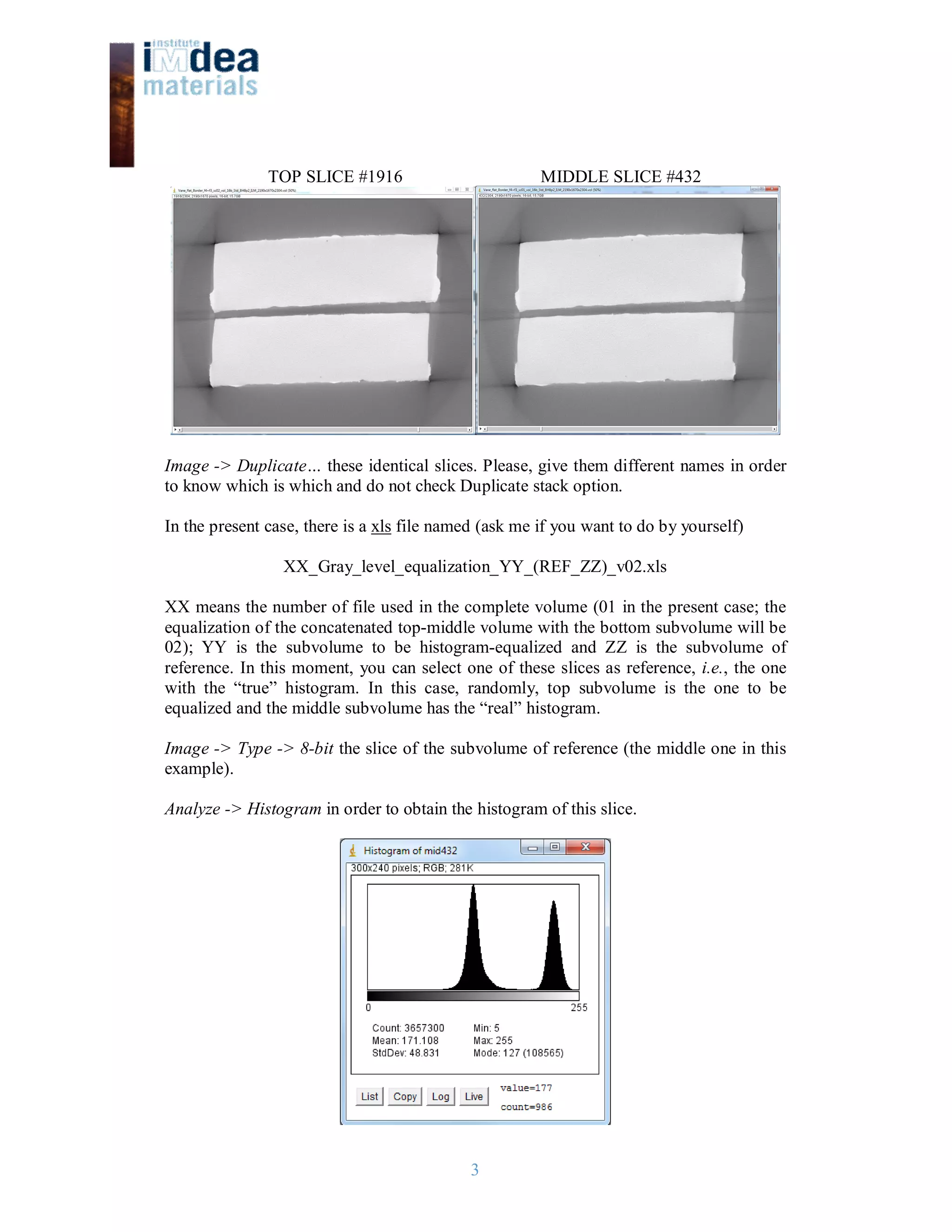3
TOP SLICE #1916 MIDDLE SLICE #432
Image -> Duplicate… these identical slices. Please, give them different names in order
to know which is which and do not check Duplicate stack option.
In the present case, there is a xls file named (ask me if you want to do by yourself)
XX_Gray_level_equalization_YY_(REF_ZZ)_v02.xls
XX means the number of file used in the complete volume (01 in the present case; the
equalization of the concatenated top-middle volume with the bottom subvolume will be
02); YY is the subvolume to be histogram-equalized and ZZ is the subvolume of
reference. In this moment, you can select one of these slices as reference, i.e., the one
with the “true” histogram. In this case, randomly, top subvolume is the one to be
equalized and the middle subvolume has the “real” histogram.
Image -> Type -> 8-bit the slice of the subvolume of reference (the middle one in this
example).
Analyze -> Histogram in order to obtain the histogram of this slice.
 