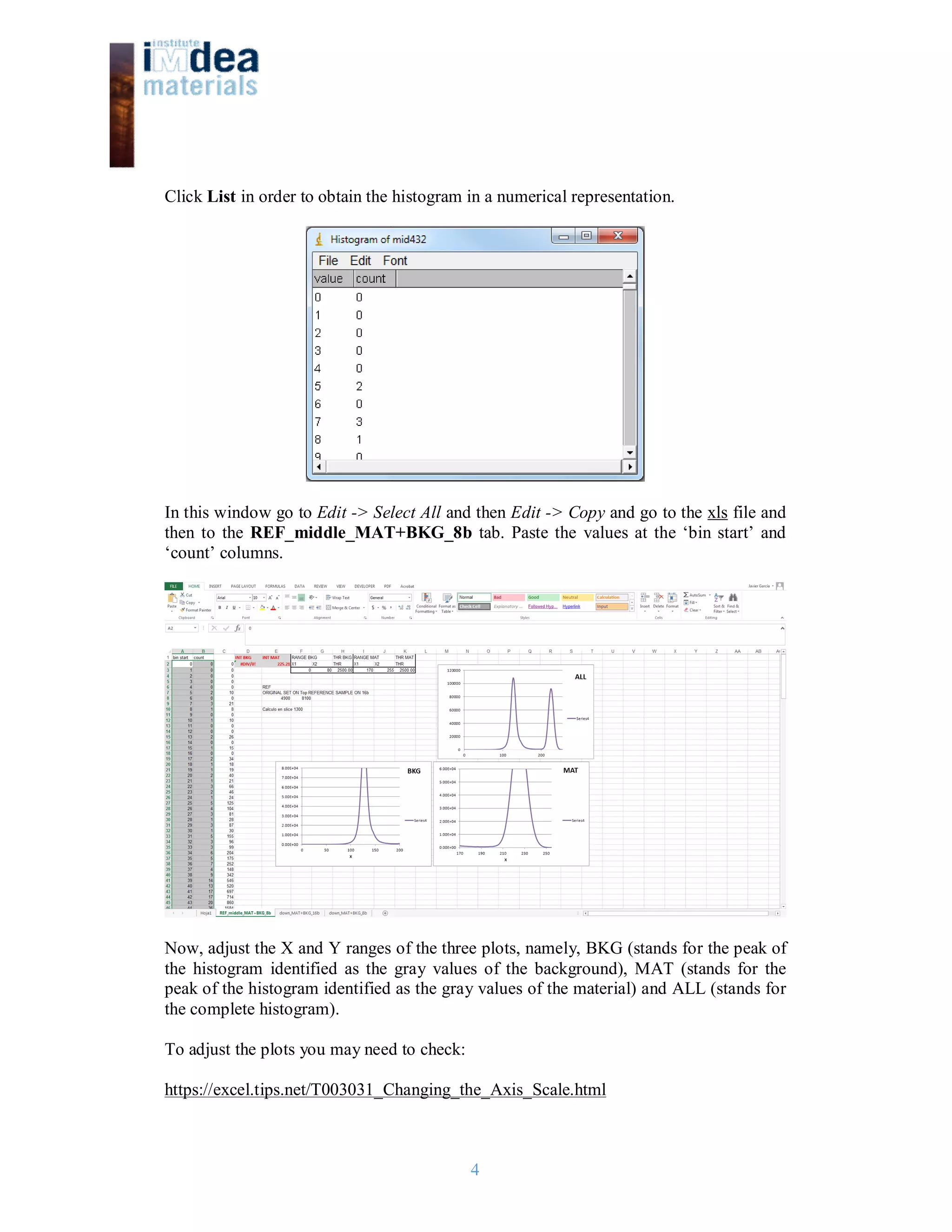 4
Click List in order to obtain the histogram in a numerical representation.
In this window go to Edit -> Select All and then Edit -> Copy and go to the xls file and
then to the REF_middle_MAT+BKG_8b tab. Paste the values at the ‘bin start’ and
‘count’ columns.
Now, adjust the X and Y ranges of the three plots, namely, BKG (stands for the peak of
the histogram identified as the gray values of the background), MAT (stands for the
peak of the histogram identified as the gray values of the material) and ALL (stands for
the complete histogram).
To adjust the plots you may need to check:
https://excel.tips.net/T003031_Changing_the_Axis_Scale.html
 