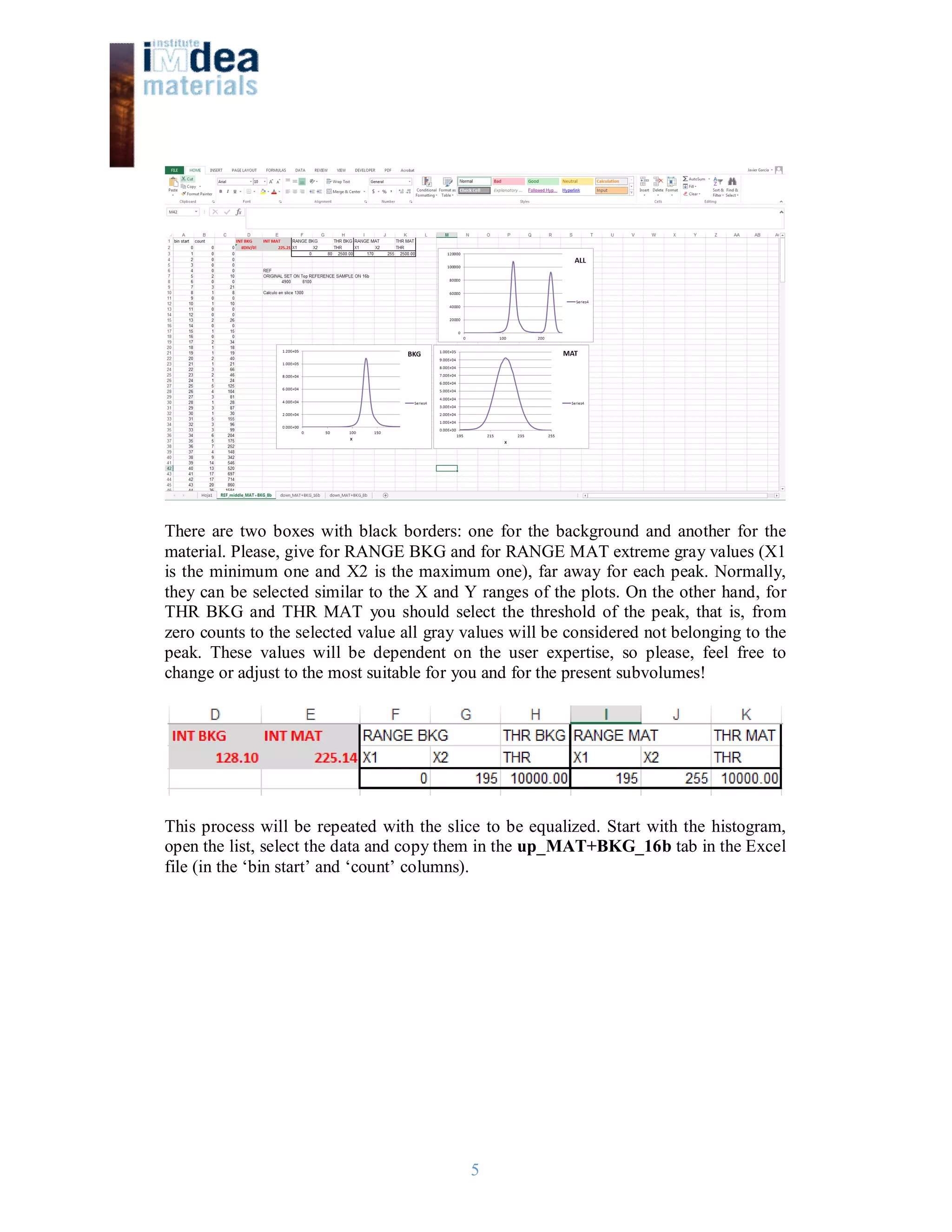 5
There are two boxes with black borders: one for the background and another for the
material. Please, give for RANGE BKG and for RANGE MAT extreme gray values (X1
is the minimum one and X2 is the maximum one), far away for each peak. Normally,
they can be selected similar to the X and Y ranges of the plots. On the other hand, for
THR BKG and THR MAT you should select the threshold of the peak, that is, from
zero counts to the selected value all gray values will be considered not belonging to the
peak. These values will be dependent on the user expertise, so please, feel free to
change or adjust to the most suitable for you and for the present subvolumes!
This process will be repeated with the slice to be equalized. Start with the histogram,
open the list, select the data and copy them in the up_MAT+BKG_16b tab in the Excel
file (in the ‘bin start’ and ‘count’ columns).
 