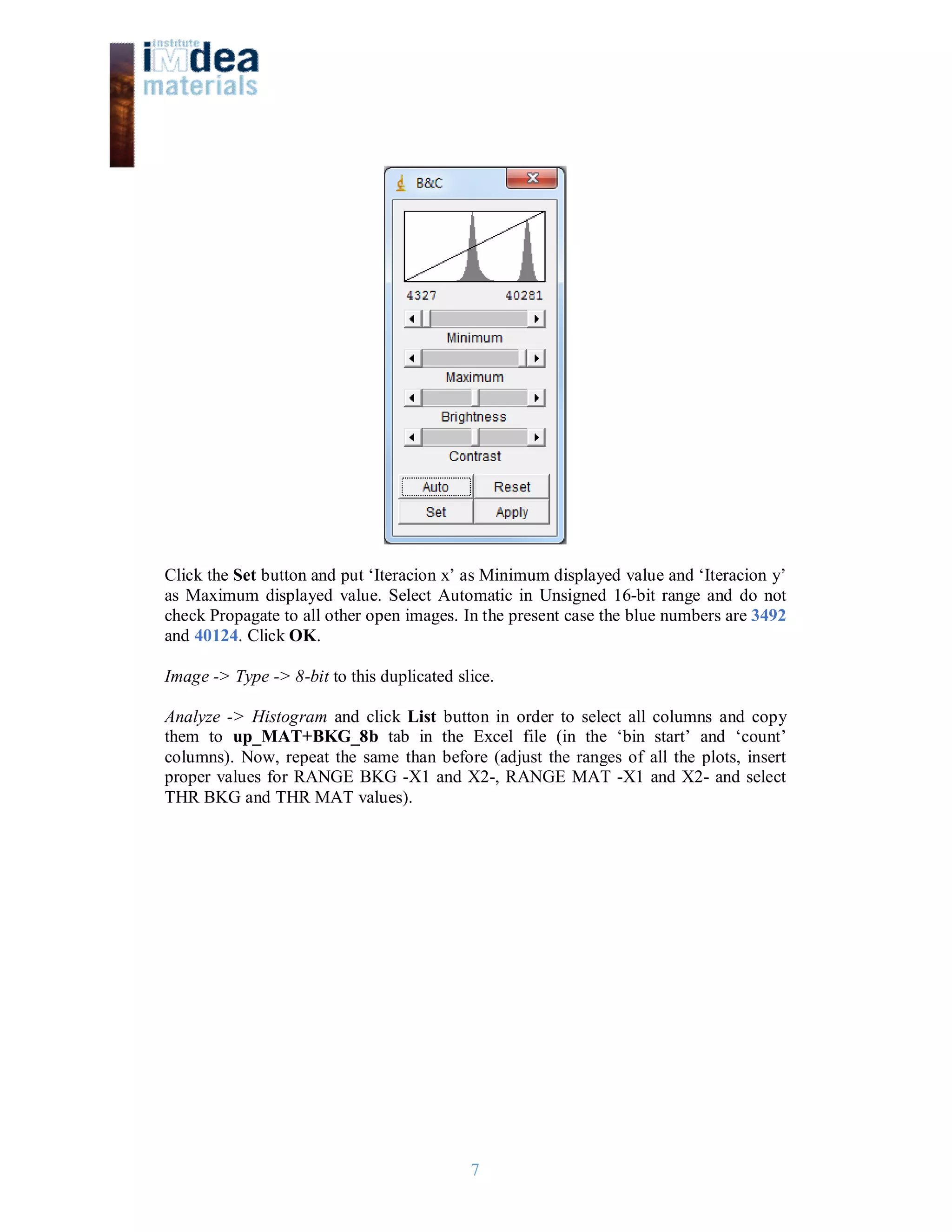 7
Click the Set button and put ‘Iteracion x’ as Minimum displayed value and ‘Iteracion y’
as Maximum displayed value. Select Automatic in Unsigned 16-bit range and do not
check Propagate to all other open images. In the present case the blue numbers are 3492
and 40124. Click OK.
Image -> Type -> 8-bit to this duplicated slice.
Analyze -> Histogram and click List button in order to select all columns and copy
them to up_MAT+BKG_8b tab in the Excel file (in the ‘bin start’ and ‘count’
columns). Now, repeat the same than before (adjust the ranges of all the plots, insert
proper values for RANGE BKG -X1 and X2-, RANGE MAT -X1 and X2- and select
THR BKG and THR MAT values).
 