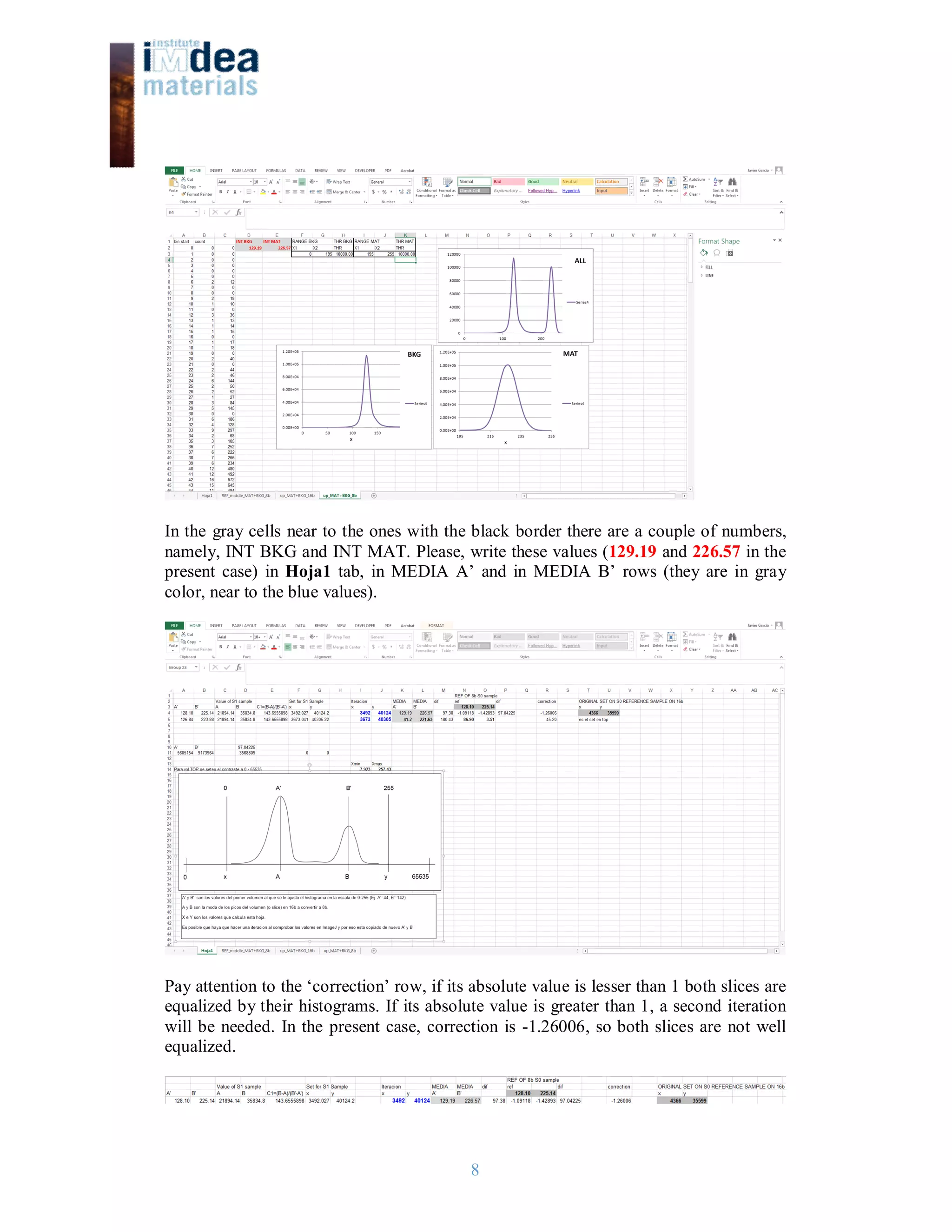 8
In the gray cells near to the ones with the black border there are a couple of numbers,
namely, INT BKG and INT MAT. Please, write these values (129.19 and 226.57 in the
present case) in Hoja1 tab, in MEDIA A’ and in MEDIA B’ rows (they are in gray
color, near to the blue values).
Pay attention to the ‘correction’ row, if its absolute value is lesser than 1 both slices are
equalized by their histograms. If its absolute value is greater than 1, a second iteration
will be needed. In the present case, correction is -1.26006, so both slices are not well
equalized.
 