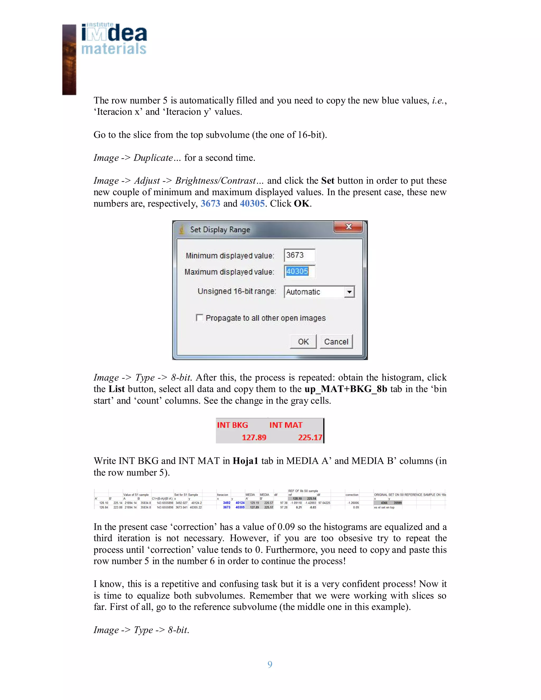 9
The row number 5 is automatically filled and you need to copy the new blue values, i.e.,
‘Iteracion x’ and ‘Iteracion y’ values.
Go to the slice from the top subvolume (the one of 16-bit).
Image -> Duplicate… for a second time.
Image -> Adjust -> Brightness/Contrast… and click the Set button in order to put these
new couple of minimum and maximum displayed values. In the present case, these new
numbers are, respectively, 3673 and 40305. Click OK.
Image -> Type -> 8-bit. After this, the process is repeated: obtain the histogram, click
the List button, select all data and copy them to the up_MAT+BKG_8b tab in the ‘bin
start’ and ‘count’ columns. See the change in the gray cells.
Write INT BKG and INT MAT in Hoja1 tab in MEDIA A’ and MEDIA B’ columns (in
the row number 5).
In the present case ‘correction’ has a value of 0.09 so the histograms are equalized and a
third iteration is not necessary. However, if you are too obsesive try to repeat the
process until ‘correction’ value tends to 0. Furthermore, you need to copy and paste this
row number 5 in the number 6 in order to continue the process!
I know, this is a repetitive and confusing task but it is a very confident process! Now it
is time to equalize both subvolumes. Remember that we were working with slices so
far. First of all, go to the reference subvolume (the middle one in this example).
Image -> Type -> 8-bit.
 