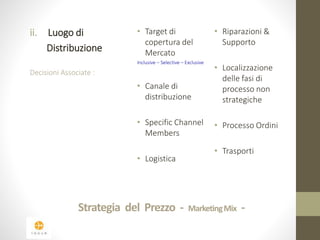 ii. Luogo di 
Distribuzione 
Decisioni Associate : 
• Target di 
copertura del 
Mercato 
Inclusive – Selective – Exclusive 
• Canale di 
distribuzione 
• Specific Channel 
Members 
• Logistica 
• Riparazioni & 
Supporto 
• Localizzazione 
delle fasi di 
processo non 
strategiche 
• Processo Ordini 
• Trasporti 
Strategia del Prezzo - Marketing Mix - 
 