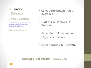 iii. Prezzo : 
Domanda 
Stimare la Domanda 
Cercare di capire e misurare la 
variazione della domanda in 
riferimento al Prezzo 
Valutare e Stimare : 
• Curva delle variazioni della 
Domanda 
• Elasticità del Prezzo sulla 
Domanda 
• Curva Storico Prezzi Volumi 
«Experience curve» 
• Curva della vita del Prodotto 
Strategia del Prezzo - Marketing Mix - 
 