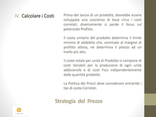 IV. Calcolare i Costi Prima del lancio di un prodotto, dovrebbe essere 
sviluppata una coscienza di base circa i costi 
correlati; diversamente si perde il focus sul 
potenziale Profitto. 
Il costo unitario del prodotto determina il limite 
minimo di addebito che, sommato al margine di 
profitto atteso, ne determina il prezzo ad un 
livello più alto. 
Il costo totale per unità di Prodotto si compone di 
costi Variabili per la produzione di ogni unità 
addizionale e di costi Fissi indipendentemente 
dalle quantità prodotte. 
La Politica dei Prezzi deve considerare entrambi i 
tipi di costo Correlati. 
Strategia del Prezzo 
 