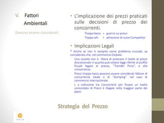 Strategia del Prezzo 
V. Fattori 
Ambientali 
Devono essere considerati 
• L’implicazione dei prezzi praticati 
sulle decisioni di prezzo dei 
concorrenti. 
Troppo bassi = guerra sui prezzi 
Troppo alti = attrazione di nuovi Competitor 
• Implicazioni Legali 
* Anche se non è recepito come problema cruciale, va 
considerato che, nel commercio Globale : 
- Una società non è libera di praticare il livello di prezzi 
discrezionale in quanto può violare leggi riferite al profilo 
fiscale legato al prezzo, ‘’Transfer Price’’, e alla 
concorrenza. 
- Prezzi troppo bassi possono essere considerati fattore di 
concorrenza sleale o di ‘’dumping’’ nel caso di 
commercio internazionale. 
- L a collusione tra Concorrenti per fissare un livello 
concordato di Prezzi è illegale nella maggior parte dei 
paesi. 
 