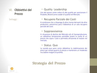 Strategia del Prezzo 
VI. Obbiettivi del 
Prezzo 
Settaggi : 
• Quality Leadership 
Uso del prezzo come indice di alta qualità per posizionare il 
Prodotto /Brand come Leader di qualità nel Mercato. 
• Recupero Parziale dei Costi 
A condizione che si disponga di altre risorse derivanti da altre 
produzioni, potremmo porci l’obbiettivo di un solo recupero 
parziale dei costi. 
• Soppravvivenza 
In situazione di declino del Mercato e/o di Sovraproduzione, 
un obbiettivo temporaneo potrebbe essere la scelta di un 
prezzo che copra I costi e permetta all’azienda di restare nel 
mercato. 
• Status Quo 
La società puo porsi come obbiettivo la stabilizzazione dei 
prezzi per evitare guerre di prezzo e mantenere un moderato 
ma stabile margine di profitto. 
 