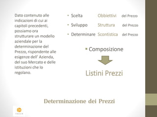 Dato contenuto alle 
indicazioni di cui ai 
capitoli precedenti, 
possiamo ora 
strutturare un modello 
aziendale per la 
determinazione del 
Prezzo, rispondente alle 
esigenze dell’ Azienda, 
del suo Mercato e delle 
istituzioni che lo 
regolano. 
• Scelta Obbiettivi del Prezzo 
• Sviluppo Struttura del Prezzo 
• Determinare Scontistica del Prezzo 
 Composizione 
Listini Prezzi 
Determinazione dei Prezzi 
