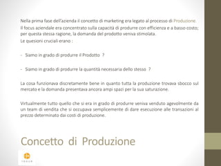 Nella prima fase dell’azienda il concetto di marketing era legato al processo di Produzione. 
Il focus aziendale era concentrato sulla capacità di produrre con efficienza e a basso costo; 
per questa stessa ragione, la domanda del prodotto veniva stimolata. 
Le quesioni cruciali erano : 
- Siamo in grado di produrre il Prodotto ? 
- Siamo in grado di produrre la quantità necessaria dello stesso ? 
La cosa funzionava discretamente bene in quanto tutta la produzione trovava sbocco sul 
mercato e la domanda presentava ancora ampi spazi per la sua saturazione. 
Virtualmente tutto quello che si era in grado di produrre veniva venduto agevolmente da 
un team di vendita che si occupava semplicemente di dare esecuzione alle transazioni al 
prezzo determinato dai costi di produzione. 
Concetto di Produzione 
 