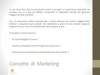 In una terza fase, data la accresciuta varietà di prodotti in concorrenza disponibili nel 
mercato, non ci si può più affidare unicamente ai tradizionali concetti per generare 
maggiori vendite e profitto. 
Con un accresciuto potere discrezionale, i Clienti possono ora essere maggiormente 
selettivi e acquistare quei prodotti che soddisfano a pieno le loro mutanti esigenze; 
esigenze che non sono immediatamente ovvie neppure a loro. 
Le questioni cruciali sono ora : 
- Di cosa ha bisogno il Cliente ? 
- Possiamo svilupparlo mentre l’esigenza è ancora viva ? 
- Come possiamo mantenere la soddisfazione dei nostri Cliente ? 
Concetto di Marketing 
 