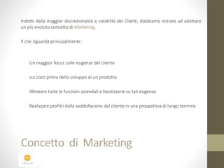 Indotti dalla maggior discrezionalità e volatilità dei Clienti, dobbiamo iniziare ad adottare 
un più evoluto concetto di Marketing, 
Il che riguarda principalmente : 
- Un maggior focus sulle esigenze del cliente 
- sui costi prima dello sviluppo di un prodotto 
- Allineare tutte le funzioni aziendali e focalizzarle su tali esigenze 
- Realizzare profitti dalla soddisfazione del cliente in una prospettiva di lungo termine 
Concetto di Marketing 
 
