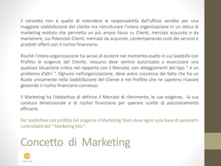Il concetto non è quello di estendere le responsabilità dell’ufficio vendite per una 
maggiore soddisfazione del cliente ma ristrutturare l’intera organizzazione in un ottica di 
marketing evoluto che permetta un più ampio focus su Clienti, mercato acquisito e da 
mantenere, sui Potenziali Clienti, mercato da acquisire, contemperando costi dei servizzi e 
prodotti offerti con il rischio finanziario. 
Poichè l’intera organizzazione ha senso di esistere nel momento esatto in cui Soddisfa con 
Profitto le esigenze del Cliente, nessuno deve sentirsi autorizzato a esorcizzare una 
qualsiasi situazione critica nel rapporto con il Mercato, con atteggiamenti del tipo “ é un 
problema d’altri “. Ognuno nell’organizzazione, deve avere coscienza del fatto che ha un 
Ruolo unicamente nella Soddisfazione del Cliente e nel Profitto che ne sapremo ricavare 
gestendo il rischio finanziario connesso. 
Il Marketing ha l’obbiettivo di definire il Mercato di riferimento, le sue esigenze, la sua 
caratura dimensionale e di rischio finanziario per operare scielte di posizionamento 
efficienti. 
Per soddisfare con profitto tali esigenze il Marketing Team deve agire sulla base di parametri 
controllabili del “ Marketing Mix ”. 
Concetto di Marketing 
 