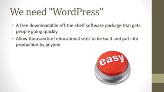 We need "WordPress"
• A free downloadable off-the-shelf software package that gets
people going quickly
• Allow thousands of educational sites to be built and put into
production by anyone
 
