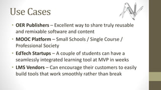 Use Cases
• OER Publishers – Excellent way to share truly reusable
and remixable software and content
• MOOC Platform – Small Schools / Single Course /
Professional Society
• EdTech Startups – A couple of students can have a
seamlessly integrated learning tool at MVP in weeks
• LMS Vendors – Can encourage their customers to easily
build tools that work smoothly rather than break
 