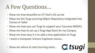 A Few Questions…
• Show me how beautiful an LTI Tool's UX can be
• Show me the Tsugi Learning Object Repository integrated into
Canvas or Sakai
• Show me how you use Tsugi to support your Coursera MOOCs
• Show me how to set up a Tsugi App Store for my Campus
• Show me how easy it is to add a new application to Tsugi
• I teach a Computer Science Capstone course…
• Show me where to start learning more...
 