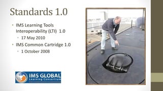 Standards 1.0
• IMS Learning Tools
Interoperability (LTI) 1.0
• 17 May 2010
• IMS Common Cartridge 1.0
• 1 October 2008
 