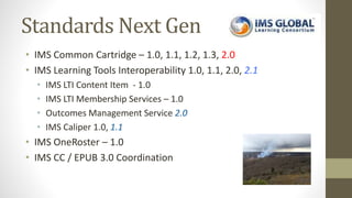 Standards Next Gen
• IMS Common Cartridge – 1.0, 1.1, 1.2, 1.3, 2.0
• IMS Learning Tools Interoperability 1.0, 1.1, 2.0, 2.1
• IMS LTI Content Item - 1.0
• IMS LTI Membership Services – 1.0
• Outcomes Management Service 2.0
• IMS Caliper 1.0, 1.1
• IMS OneRoster – 1.0
• IMS CC / EPUB 3.0 Coordination
 