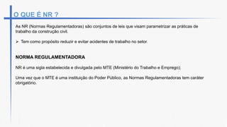 O QUE É NR ?
As NR (Normas Regulamentadoras) são conjuntos de leis que visam parametrizar as práticas de
trabalho da construção civil.
 Tem como propósito reduzir e evitar acidentes de trabalho no setor.
NORMA REGULAMENTADORA
NR é uma sigla estabelecida e divulgada pelo MTE (Ministério do Trabalho e Emprego);
Uma vez que o MTE é uma instituição do Poder Público, as Normas Regulamentadoras tem caráter
obrigatório.
 