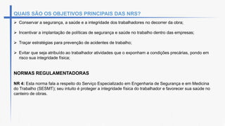 QUAIS SÃO OS OBJETIVOS PRINCIPAIS DAS NRS?
 Conservar a segurança, a saúde e a integridade dos trabalhadores no decorrer da obra;
 Incentivar a implantação de políticas de segurança e saúde no trabalho dentro das empresas;
 Traçar estratégias para prevenção de acidentes de trabalho;
 Evitar que seja atribuído ao trabalhador atividades que o exponham a condições precárias, pondo em
risco sua integridade física;
NORMAS REGULAMENTADORAS
NR 4: Esta norma fala a respeito do Serviço Especializado em Engenharia de Segurança e em Medicina
do Trabalho (SESMT); seu intuito é proteger a integridade física do trabalhador e favorecer sua saúde no
canteiro de obras.
 