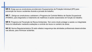 NR 6: Exige que as construtoras providenciem Equipamentos de Proteção Individual (EPI) para
prevenção de riscos e acidentes durante a jornada de trabalho;
NR 7: Obriga as construtoras a adotarem o Programa de Controle Médico de Saúde Ocupacional
(PCMSO), para diagnóstico e tratamento de malefícios à saúde ocasionados em função do trabalho;
NR 9: Programa de Prevenção de Riscos Ambientais. Tem como intuito proteger a saúde e a integridade
física do trabalhador mediante avaliações e controle de riscos no canteiro de obras;
NR 35: Norma Regulamentadora 35 está voltada à segurança das atividades profissionais desenvolvidas
nas alturas, para minimizar acidentes.
 