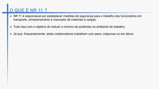 O QUE É NR 11 ?
 NR 11 é responsável por estabelecer medidas de segurança para o trabalho dos funcionários em
transporte, armazenamento e manuseio de materiais e cargas;
 Tudo isso com o objetivo de reduzir o número de acidentes no ambiente de trabalho;
 Já que, frequentemente, estes colaboradores trabalham com peso, máquinas ou em altura.
 