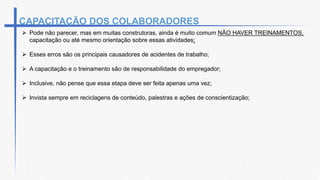  Pode não parecer, mas em muitas construtoras, ainda é muito comum NÃO HAVER TREINAMENTOS,
capacitação ou até mesmo orientação sobre essas atividades;
 Esses erros são os principais causadores de acidentes de trabalho;
 A capacitação e o treinamento são de responsabilidade do empregador;
 Inclusive, não pense que essa etapa deve ser feita apenas uma vez;
 Invista sempre em reciclagens de conteúdo, palestras e ações de conscientização;
CAPACITAÇÃO DOS COLABORADORES
 