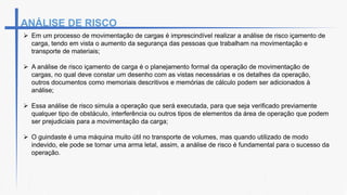 ANÁLISE DE RISCO
 Em um processo de movimentação de cargas é imprescindível realizar a análise de risco içamento de
carga, tendo em vista o aumento da segurança das pessoas que trabalham na movimentação e
transporte de materiais;
 A análise de risco içamento de carga é o planejamento formal da operação de movimentação de
cargas, no qual deve constar um desenho com as vistas necessárias e os detalhes da operação,
outros documentos como memoriais descritivos e memórias de cálculo podem ser adicionados à
análise;
 Essa análise de risco simula a operação que será executada, para que seja verificado previamente
qualquer tipo de obstáculo, interferência ou outros tipos de elementos da área de operação que podem
ser prejudiciais para a movimentação da carga;
 O guindaste é uma máquina muito útil no transporte de volumes, mas quando utilizado de modo
indevido, ele pode se tornar uma arma letal, assim, a análise de risco é fundamental para o sucesso da
operação.
 