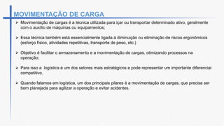 MOVIMENTAÇÃO DE CARGA
 Movimentação de cargas é a técnica utilizada para içar ou transportar determinado ativo, geralmente
com o auxílio de máquinas ou equipamentos;
 Essa técnica também está essencialmente ligada à diminuição ou eliminação de riscos ergonômicos
(esforço físico, atividades repetitivas, transporte de peso, etc.)
 Objetivo é facilitar o armazenamento e a movimentação de cargas, otimizando processos na
operação;
 Para isso a logística é um dos setores mais estratégicos e pode representar um importante diferencial
competitivo.
 Quando falamos em logística, um dos principais pilares é a movimentação de cargas, que precisa ser
bem planejada para agilizar a operação e evitar acidentes.
 