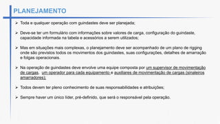 PLANEJAMENTO
 Toda e qualquer operação com guindastes deve ser planejada;
 Deve-se ter um formulário com informações sobre valores de carga, configuração do guindaste,
capacidade informada na tabela e acessórios a serem utilizados;
 Mas em situações mais complexas, o planejamento deve ser acompanhado de um plano de rigging
onde são previstos todos os movimentos dos guindastes, suas configurações, detalhes de amarração
e folgas operacionais.
 Na operação de guindastes deve envolve uma equipe composta por um supervisor de movimentação
de cargas, um operador para cada equipamento e auxiliares de movimentação de cargas (sinaleiros
amarradores);
 Todos devem ter pleno conhecimento de suas responsabilidades e atribuições;
 Sempre haver um único líder, pré-definido, que será o responsável pela operação.
 