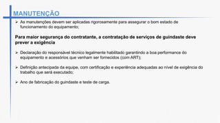 MANUTENÇÃO
 As manutenções devem ser aplicadas rigorosamente para assegurar o bom estado de
funcionamento do equipamento;
Para maior segurança do contratante, a contratação de serviços de guindaste deve
prever a exigência
 Declaração do responsável técnico legalmente habilitado garantindo a boa performance do
equipamento e acessórios que venham ser fornecidos (com ART);
 Definição antecipada da equipe, com certificação e experiência adequadas ao nível de exigência do
trabalho que será executado;
 Ano de fabricação do guindaste e teste de carga.
 