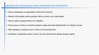 MEDIDAS DE SEGURANÇA PARA OPERAÇÃO DE GUINDASTE
 Nunca ultrapassar a capacidade nominal da maquina;
 Manter informações sobre qualquer falha ou dano com o guindaste;
 Nunca utilizar equipamentos com defeitos;
 Nunca puxe, arraste ou levante qualquer carga colocada lateralmente em relação à lança;
 Não abasteça a máquina com o motor em funcionamento;
 Incêndios e explosões podem ocorrer da não observância destas simples regras.
 