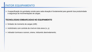 FATOR EQUIPAMENTO
 A especificação do guindaste correto para cada situação é fundamental para garantir boa produtividade
e segurança às movimentações de cargas.
TECNOLOGIAS EMBARCADAS NO EQUIPAMENTO
 limitador de momento de cargas (LMI);
 inclinômetro com controle de nível em dois eixos (x, y);
 indicador luminoso e sonoro, sirene, indicando desnivelamento;
 