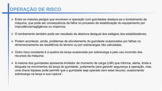 OPERAÇÃO DE RISCO
 Entre os maiores perigos que envolvem a operação com guindastes destaca-se o tombamento da
máquina, que pode ser consequência de falha no processo de estabilização do equipamento por
imprudência/negligência ou imperícia;
 O tombamento também pode ser resultado da abertura desigual dos estágios dos estabilizadores;
 Podem acontecer, ainda, problemas de afundamento do guindaste ocasionados por falhas no
dimensionamento da resistência do terreno ou por sobrecargas não calculadas;
 Outro risco constante é a quebra da lança ocasionada por sobrecarga e pelo uso incorreto dos
recursos da máquina;
 A maioria dos guindastes apresenta limitador de momento de carga (LMI) que informa, alerta, limita e
bloqueia os movimentos da lança do guindaste, justamente para garantir segurança à operação, mas
uma chave bipasse pode permitir que o guindaste seja operado sem esse recurso, ocasionando
sobrecarga na lança e sua ruptura”,
 