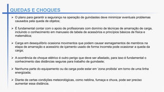 QUEDAS E CHOQUES
 O plano para garantir a segurança na operação de guindastes deve minimizar eventuais problemas
causados pela queda de objetos;
 É fundamental contar com o apoio de profissionais com domínio de técnicas de amarração de carga,
incluindo o conhecimento em manuseio de tabela de acessórios e princípios básicos de física e
matemática;
 Carga em desequilíbrio ocasiona movimentos que podem causar esmagamentos de membros na
etapa de amarração e acessório de içamento usado de forma incorreta pode ocasionar a queda da
carga;
 A ocorrência de choque elétrico é outro perigo que deve ser afastado, para isso é fundamental o
conhecimento das distâncias seguras para trabalho de guindaste;
 Nenhuma parte do equipamento ou da carga pode estar em ‘zona proibida’ em torno de uma linha
energizada;
 Diante de certas condições meteorológicas, como neblina, fumaça e chuva, pode ser preciso
aumentar essa distância.
 