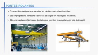  Constam de uma viga suspensa sobre um vão livre, que roda sobre trilhos;
 São empregadas no transporte e elevação de cargas em instalações industriais;
 São empregadas em fábricas ou depósitos que permitem o aproveitamento total da área útil.
PONTES ROLANTES
 