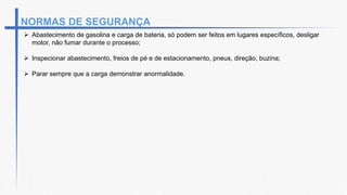  Abastecimento de gasolina e carga de bateria, só podem ser feitos em lugares específicos, desligar
motor, não fumar durante o processo;
 Inspecionar abastecimento, freios de pé e de estacionamento, pneus, direção, buzina;
 Parar sempre que a carga demonstrar anormalidade.
NORMAS DE SEGURANÇA
 