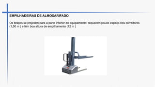 EMPILHADEIRAS DE ALMOXARIFADO
Os braços se projetam para a parte inferior do equipamento; requerem pouco espaço nos corredores
(1,50 m ) e têm boa altura de empilhamento (12 m )
 