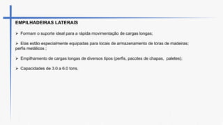 EMPILHADEIRAS LATERAIS
 Formam o suporte ideal para a rápida movimentação de cargas longas;
 Elas estão especialmente equipadas para locais de armazenamento de toras de madeiras;
perfis metálicos ;
 Empilhamento de cargas longas de diversos tipos (perfis, pacotes de chapas, paletes);
 Capacidades de 3.0 a 6.0 tons.
 