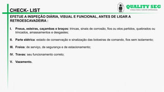 EFETUE A INSPEÇÃO DIÁRIA, VISUAL E FUNCIONAL, ANTES DE LIGAR A
RETROESCAVADEIRA :
I. Pneus, esteiras, caçambas e braços: trincas, sinais de corrosão, fios ou elos partidos, quebrados ou
trincados, amassamentos e desgastes;
II. Parte elétrica: estado de conservação e sinalização das botoeiras de comando, fios sem isolamento;
III. Freios: de serviço, de segurança e de estacionamento;
IV. Travas: seu funcionamento correto;
V. Vazamento.
CHECK- LIST
 